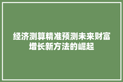 经济测算精准预测未来财富增长新方法的崛起 经济测算精准预测未来财富增长新方法的崛起