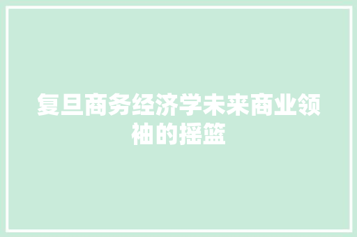 复旦商务经济学未来商业领袖的摇篮 复旦商务经济学未来商业领袖的摇篮