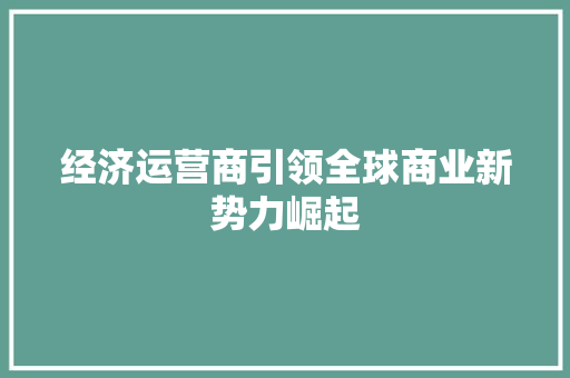 经济运营商引领全球商业新势力崛起 经济运营商引领全球商业新势力崛起