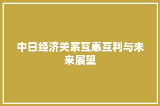 中日经济关系互惠互利与未来展望 中日经济关系互惠互利与未来展望