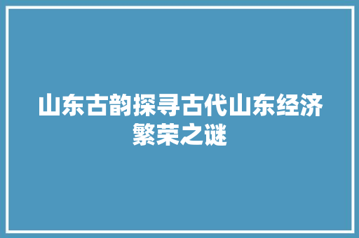 山东古韵探寻古代山东经济繁荣之谜 山东古韵探寻古代山东经济繁荣之谜