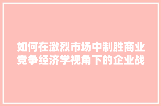 如何在激烈市场中制胜商业竞争经济学视角下的企业战略布局 如何在激烈市场中制胜商业竞争经济学视角下的企业战略布局