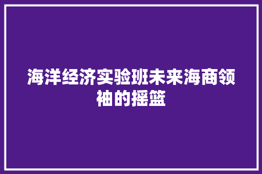 海洋经济实验班未来海商领袖的摇篮 海洋经济实验班未来海商领袖的摇篮