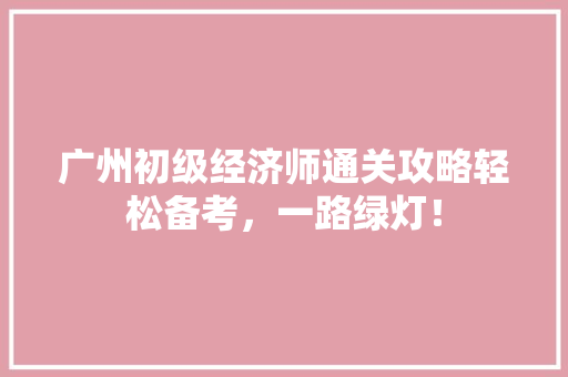广州初级经济师通关攻略轻松备考,一路绿灯! 广州初级经济师通关攻略轻松备考,一路绿灯!