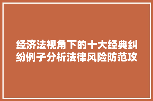 经济法视角下的十大经典纠纷例子分析法律风险防范攻略 经济法视角下的十大经典纠纷例子分析法律风险防范攻略