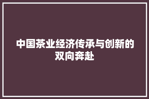 中国茶业经济传承与创新的双向奔赴 中国茶业经济传承与创新的双向奔赴