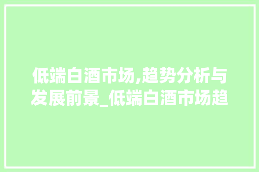 低端白酒市场,趋势分析与发展前景_低端白酒市场趋势分析 低端白酒市场,趋势分析与发展前景_低端白酒市场趋势分析