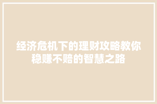 经济危机下的理财攻略教你稳赚不赔的智慧之路 经济危机下的理财攻略教你稳赚不赔的智慧之路