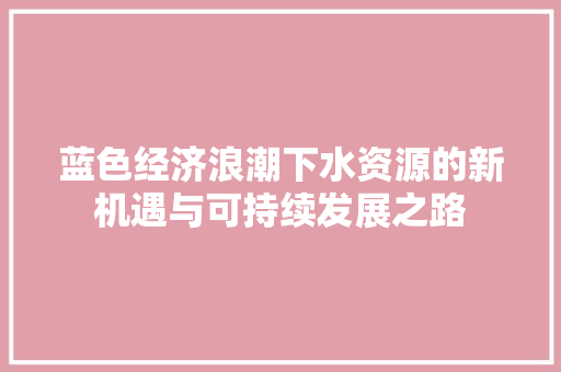 蓝色经济浪潮下水资源的新机遇与可持续发展之路 蓝色经济浪潮下水资源的新机遇与可持续发展之路