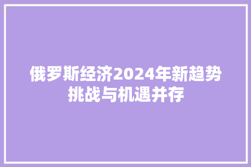 俄罗斯经济2024年新趋势挑战与机遇并存 俄罗斯经济2024年新趋势挑战与机遇并存