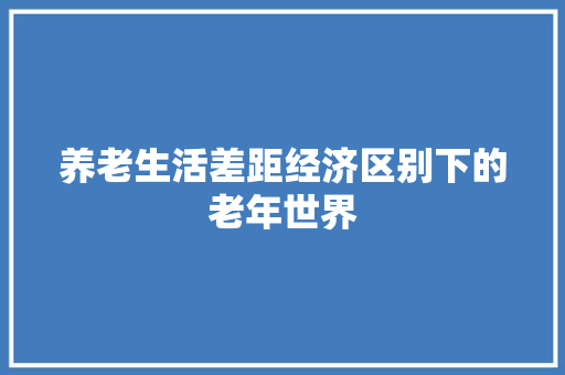 养老生活差距经济区别下的老年世界 养老生活差距经济区别下的老年世界
