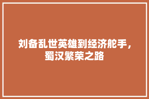 刘备乱世英雄到经济舵手,蜀汉繁荣之路 刘备乱世英雄到经济舵手,蜀汉繁荣之路