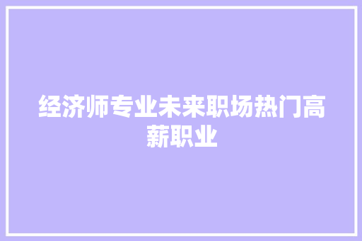 经济师专业未来职场热门高薪职业 经济师专业未来职场热门高薪职业