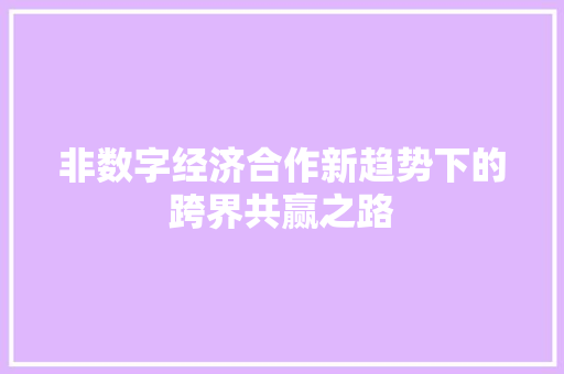 非数字经济合作新趋势下的跨界共赢之路 非数字经济合作新趋势下的跨界共赢之路