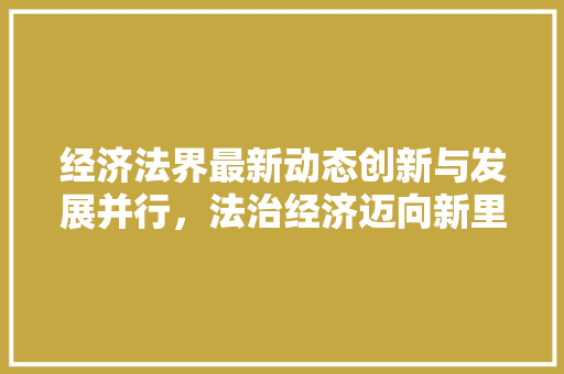 经济法界最新动态创新与发展并行,法治经济迈向新里程 经济法界最新动态创新与发展并行,法治经济迈向新里程