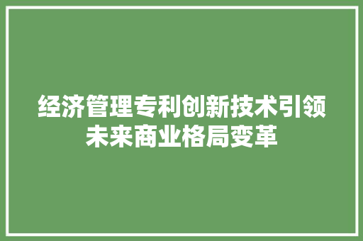 经济管理专利创新技术引领未来商业格局变革 经济管理专利创新技术引领未来商业格局变革