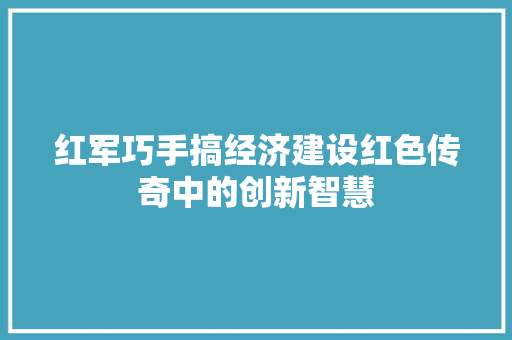 红军巧手搞经济建设红色传奇中的创新智慧
