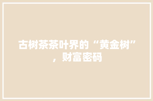 古树茶茶叶界的“黄金树”,财富密码 古树茶茶叶界的“黄金树”,财富密码