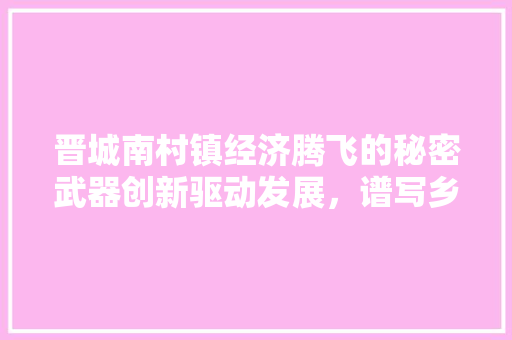 晋城南村镇经济腾飞的秘密武器创新驱动发展,谱写乡村振兴新篇章 晋城南村镇经济腾飞的秘密武器创新驱动发展,谱写乡村振兴新篇章