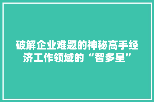 破解企业难题的神秘高手经济工作领域的“智多星” 破解企业难题的神秘高手经济工作领域的“智多星”