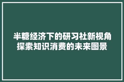 半糖经济下的研习社新视角探索知识消费的未来图景 半糖经济下的研习社新视角探索知识消费的未来图景