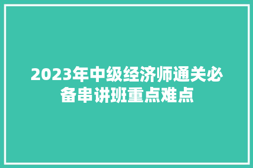 2023年中级经济师通关必备串讲班重点难点 2023年中级经济师通关必备串讲班重点难点