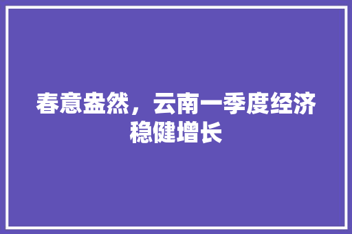 春意盎然,云南一季度经济稳健增长 春意盎然,云南一季度经济稳健增长