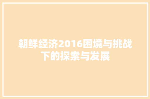 朝鲜经济2016困境与挑战下的探索与发展 朝鲜经济2016困境与挑战下的探索与发展