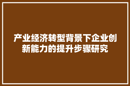 产业经济转型背景下企业创新能力的提升步骤研究 产业经济转型背景下企业创新能力的提升步骤研究