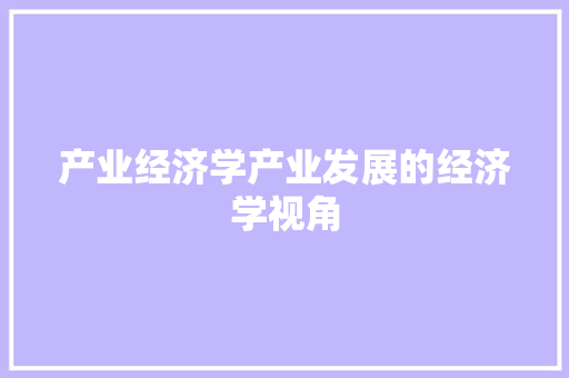 产业经济学产业发展的经济学视角 产业经济学产业发展的经济学视角