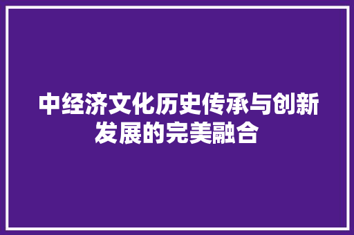 中经济文化历史传承与创新发展的完美融合 中经济文化历史传承与创新发展的完美融合