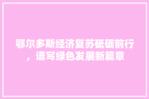 鄂尔多斯经济复苏砥砺前行,谱写绿色发展新篇章 鄂尔多斯经济复苏砥砺前行,谱写绿色发展新篇章