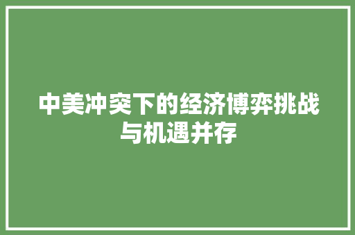 中美冲突下的经济博弈挑战与机遇并存 中美冲突下的经济博弈挑战与机遇并存