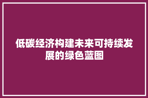 低碳经济构建未来可持续发展的绿色蓝图 低碳经济构建未来可持续发展的绿色蓝图