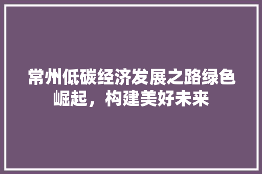 常州低碳经济发展之路绿色崛起,构建美好未来 常州低碳经济发展之路绿色崛起,构建美好未来