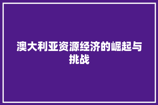 澳大利亚资源经济的崛起与挑战 澳大利亚资源经济的崛起与挑战