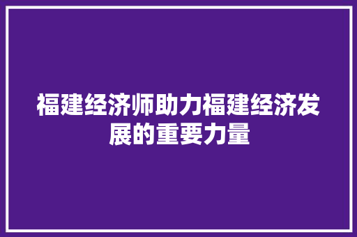 福建经济师助力福建经济发展的重要力量 福建经济师助力福建经济发展的重要力量