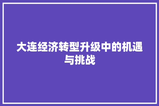 大连经济转型升级中的机遇与挑战 大连经济转型升级中的机遇与挑战
