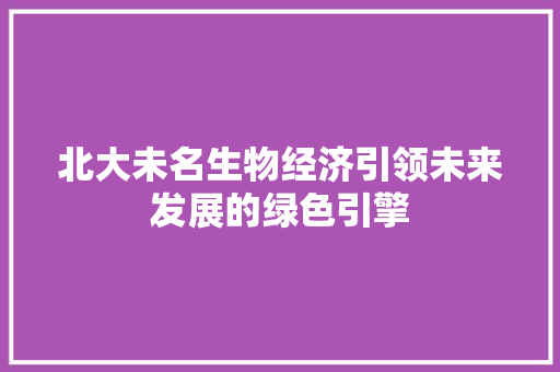 北大未名生物经济引领未来发展的绿色引擎 北大未名生物经济引领未来发展的绿色引擎