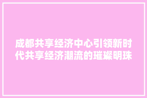 成都共享经济中心引领新时代共享经济潮流的璀璨明珠 成都共享经济中心引领新时代共享经济潮流的璀璨明珠