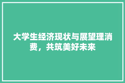 大学生经济现状与展望理消费,共筑美好未来 大学生经济现状与展望理消费,共筑美好未来
