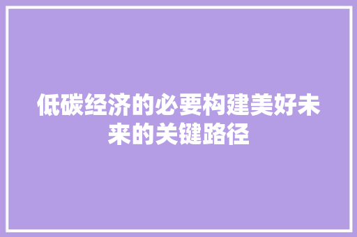 低碳经济的必要构建美好未来的关键路径 低碳经济的必要构建美好未来的关键路径