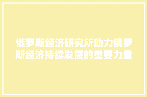 俄罗斯经济研究所助力俄罗斯经济持续发展的重要力量 俄罗斯经济研究所助力俄罗斯经济持续发展的重要力量