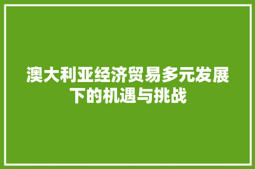 澳大利亚经济贸易多元发展下的机遇与挑战 澳大利亚经济贸易多元发展下的机遇与挑战