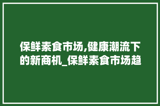 保鲜素食市场,健康潮流下的新商机_保鲜素食市场趋势 保鲜素食市场,健康潮流下的新商机_保鲜素食市场趋势