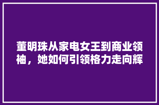 董明珠从家电女王到商业领袖,她如何引领格力走向辉煌 董明珠从家电女王到商业领袖,她如何引领格力走向辉煌