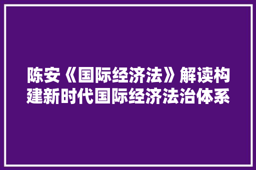 陈安《国际经济法》解读构建新时代国际经济法治体系 陈安《国际经济法》解读构建新时代国际经济法治体系