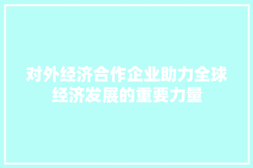 对外经济合作企业助力全球经济发展的重要力量 对外经济合作企业助力全球经济发展的重要力量