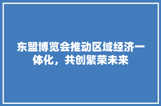 东盟博览会推动区域经济一体化,共创繁荣未来 东盟博览会推动区域经济一体化,共创繁荣未来