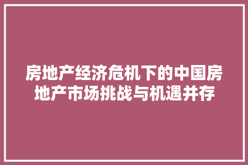 房地产经济危机下的中国房地产市场挑战与机遇并存 房地产经济危机下的中国房地产市场挑战与机遇并存